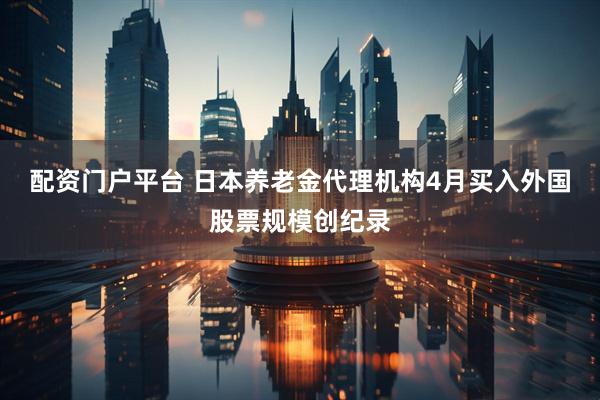 配资门户平台 日本养老金代理机构4月买入外国股票规模创纪录