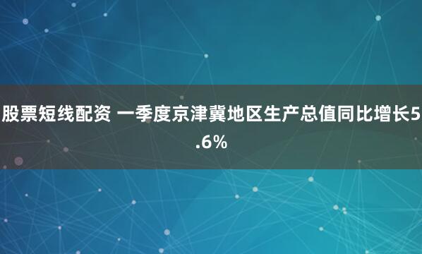 股票短线配资 一季度京津冀地区生产总值同比增长5.6%
