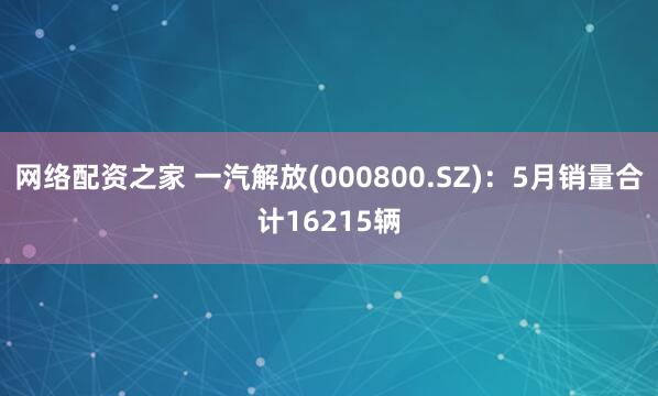 网络配资之家 一汽解放(000800.SZ)：5月销量合计16215辆
