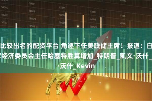 比较出名的配资平台 角逐下任美联储主席！报道：白宫国家经济委员会主任哈塞特胜算增加_特朗普_凯文·沃什_Kevin