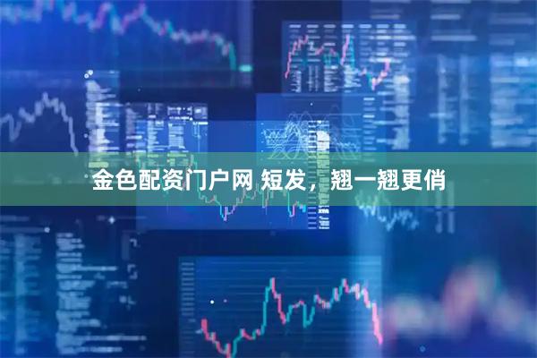 金色配资门户网 短发，翘一翘更俏