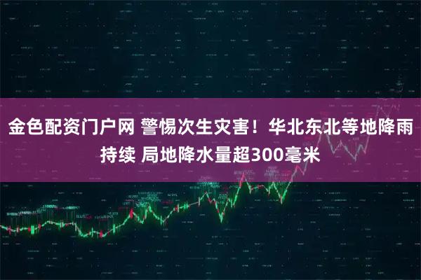 金色配资门户网 警惕次生灾害！华北东北等地降雨持续 局地降水量超300毫米
