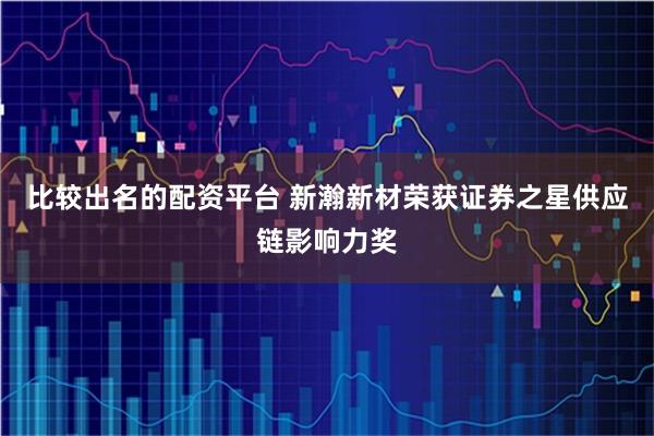 比较出名的配资平台 新瀚新材荣获证券之星供应链影响力奖