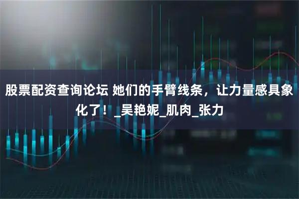 股票配资查询论坛 她们的手臂线条，让力量感具象化了！_吴艳妮_肌肉_张力