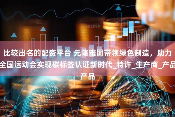 比较出名的配资平台 元隆雅图带领绿色制造，助力全国运动会实现碳标签认证新时代_特许_生产商_产品