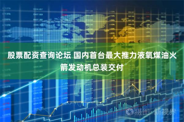 股票配资查询论坛 国内首台最大推力液氧煤油火箭发动机总装交付