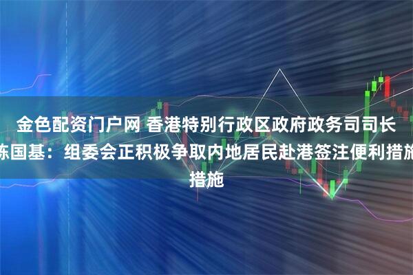 金色配资门户网 香港特别行政区政府政务司司长陈国基：组委会正积极争取内地居民赴港签注便利措施