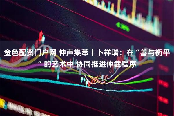 金色配资门户网 仲声集萃丨卜祥瑞：在“善与衡平”的艺术中 协同推进仲裁程序