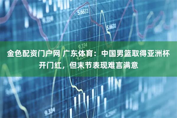 金色配资门户网 广东体育：中国男篮取得亚洲杯开门红，但末节表现难言满意