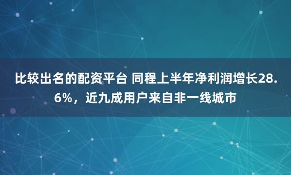 比较出名的配资平台 同程上半年净利润增长28.6%，近九成用户来自非一线城市