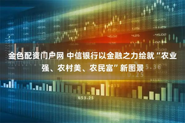 金色配资门户网 中信银行以金融之力绘就“农业强、农村美、农民富”新图景