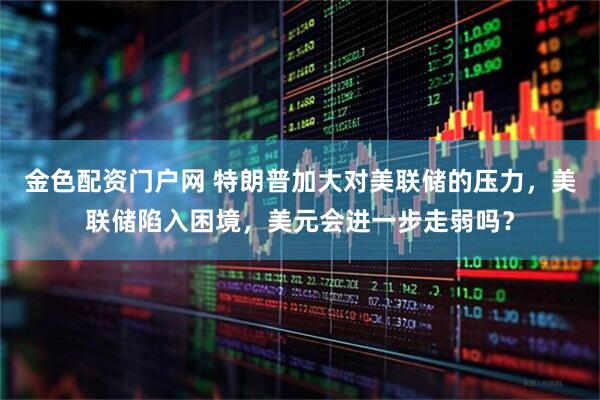 金色配资门户网 特朗普加大对美联储的压力，美联储陷入困境，美元会进一步走弱吗？