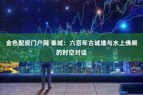 金色配资门户网 奉城：六百年古城墙与水上佛阁的时空对话