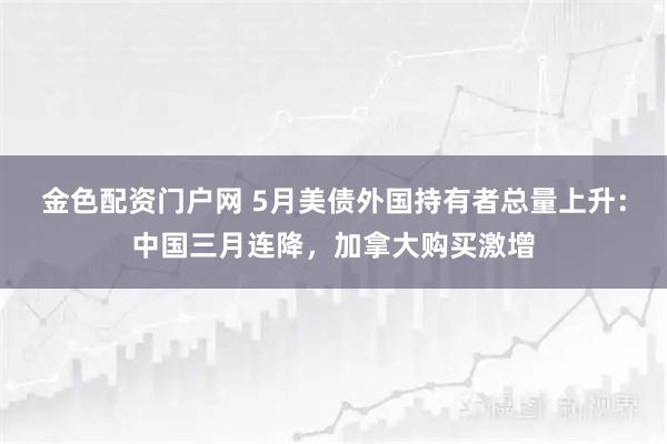 金色配资门户网 5月美债外国持有者总量上升：中国三月连降，加拿大购买激增