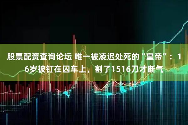 股票配资查询论坛 唯一被凌迟处死的“皇帝”：16岁被钉在囚车上，割了1516刀才断气