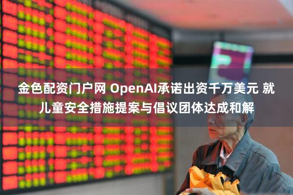 金色配资门户网 OpenAI承诺出资千万美元 就儿童安全措施提案与倡议团体达成和解