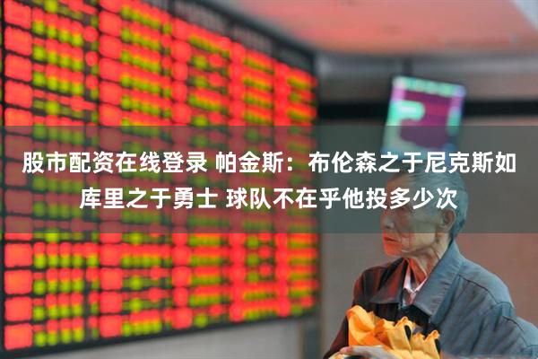 股市配资在线登录 帕金斯：布伦森之于尼克斯如库里之于勇士 球队不在乎他投多少次