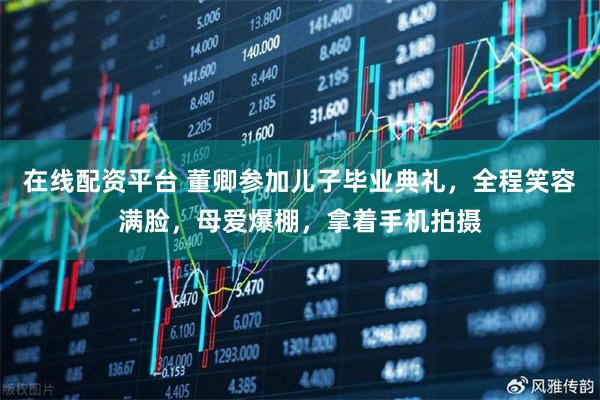在线配资平台 董卿参加儿子毕业典礼，全程笑容满脸，母爱爆棚，拿着手机拍摄