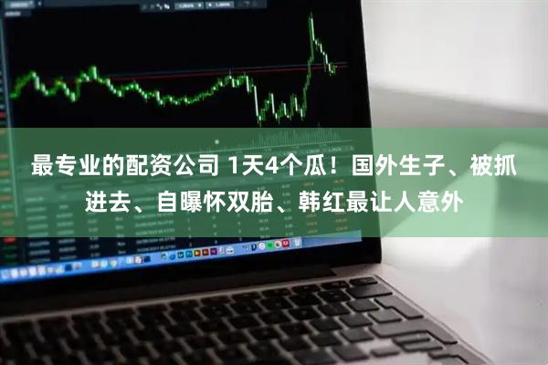 最专业的配资公司 1天4个瓜！国外生子、被抓进去、自曝怀双胎、韩红最让人意外