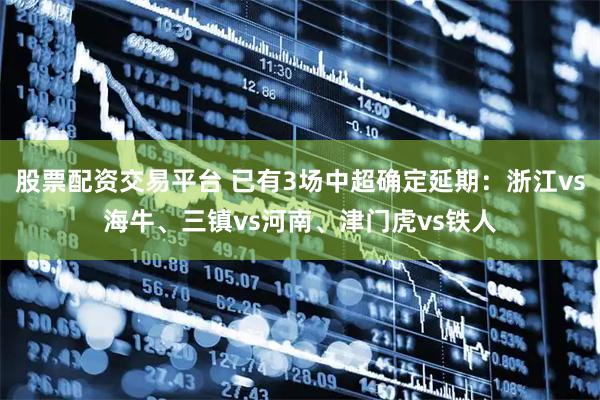 股票配资交易平台 已有3场中超确定延期：浙江vs海牛、三镇vs河南、津门虎vs铁人