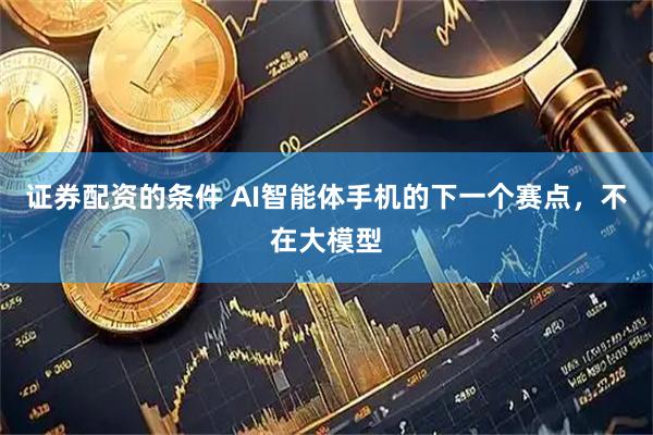 证券配资的条件 AI智能体手机的下一个赛点，不在大模型
