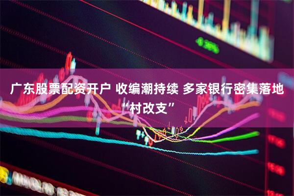 广东股票配资开户 收编潮持续 多家银行密集落地“村改支”