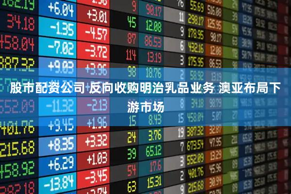 股市配资公司 反向收购明治乳品业务 澳亚布局下游市场